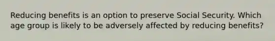 Reducing benefits is an option to preserve Social Security. Which age group is likely to be adversely affected by reducing benefits?