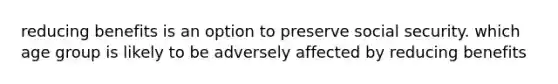 reducing benefits is an option to preserve social security. which age group is likely to be adversely affected by reducing benefits