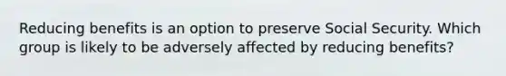 Reducing benefits is an option to preserve Social Security. Which group is likely to be adversely affected by reducing benefits?