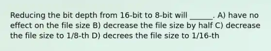 Reducing the bit depth from 16-bit to 8-bit will ______. A) have no effect on the file size B) decrease the file size by half C) decrease the file size to 1/8-th D) decrees the file size to 1/16-th