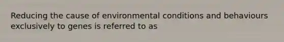 Reducing the cause of environmental conditions and behaviours exclusively to genes is referred to as