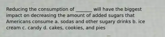 Reducing the consumption of _______ will have the biggest impact on decreasing the amount of added sugars that Americans consume a. sodas and other sugary drinks b. ice cream c. candy d. cakes, cookies, and pies