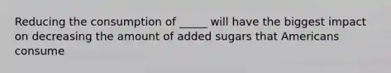 Reducing the consumption of _____ will have the biggest impact on decreasing the amount of added sugars that Americans consume