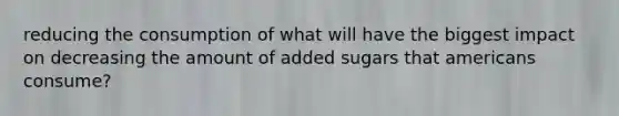 reducing the consumption of what will have the biggest impact on decreasing the amount of added sugars that americans consume?