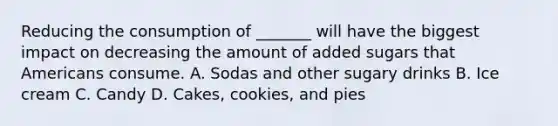 Reducing the consumption of _______ will have the biggest impact on decreasing the amount of added sugars that Americans consume. A. Sodas and other sugary drinks B. Ice cream C. Candy D. Cakes, cookies, and pies