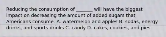 Reducing the consumption of _______ will have the biggest impact on decreasing the amount of added sugars that Americans consume. A. watermelon and apples B. sodas, energy drinks, and sports drinks C. candy D. cakes, cookies, and pies