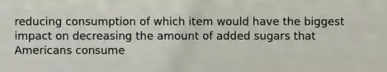 reducing consumption of which item would have the biggest impact on decreasing the amount of added sugars that Americans consume