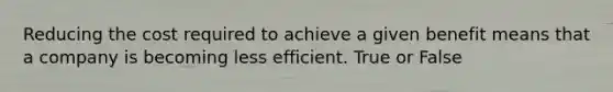 Reducing the cost required to achieve a given benefit means that a company is becoming less efficient. True or False