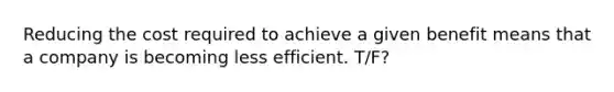 Reducing the cost required to achieve a given benefit means that a company is becoming less efficient. T/F?