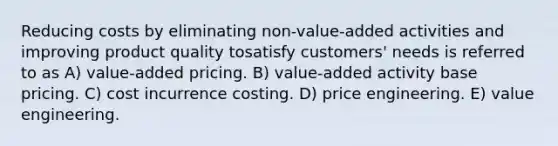 Reducing costs by eliminating non-value-added activities and improving product quality tosatisfy customers' needs is referred to as A) value-added pricing. B) value-added activity base pricing. C) cost incurrence costing. D) price engineering. E) value engineering.