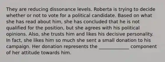 They are reducing dissonance levels. Roberta is trying to decide whether or not to vote for a political candidate. Based on what she has read about him, she has concluded that he is not qualified for the position, but she agrees with his political opinions. Also, she trusts him and likes his decisive personality. In fact, she likes him so much she sent a small donation to his campaign. Her donation represents the _____________ component of her attitude towards him.