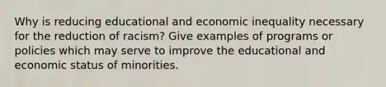 Why is reducing educational and economic inequality necessary for the reduction of racism? Give examples of programs or policies which may serve to improve the educational and economic status of minorities.