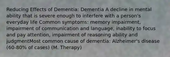 Reducing Effects of Dementia: Dementia A decline in mental ability that is severe enough to interfere with a person's everyday life Common symptoms: memory impairment, impairment of communication and language, inability to focus and pay attention, impairment of reasoning ability and judgmentMost common cause of dementia: Alzheimer's disease (60-80% of cases) (M. Therapy)