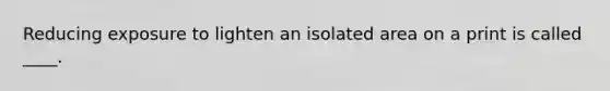 Reducing exposure to lighten an isolated area on a print is called ____.