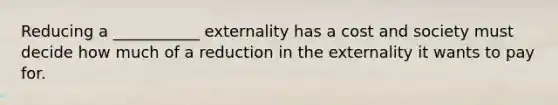 Reducing a ___________ externality has a cost and society must decide how much of a reduction in the externality it wants to pay for.