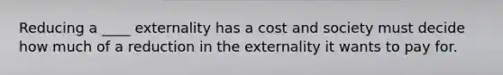 Reducing a ____ externality has a cost and society must decide how much of a reduction in the externality it wants to pay for.