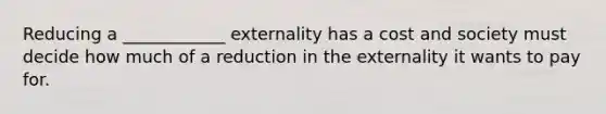 Reducing a ____________ externality has a cost and society must decide how much of a reduction in the externality it wants to pay for.