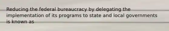 Reducing the federal bureaucracy by delegating the implementation of its programs to state and local governments is known as