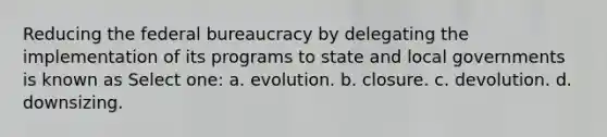 Reducing the federal bureaucracy by delegating the implementation of its programs to state and local governments is known as Select one: a. evolution. b. closure. c. devolution. d. downsizing.