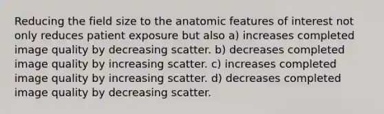 Reducing the field size to the anatomic features of interest not only reduces patient exposure but also a) increases completed image quality by decreasing scatter. b) decreases completed image quality by increasing scatter. c) increases completed image quality by increasing scatter. d) decreases completed image quality by decreasing scatter.