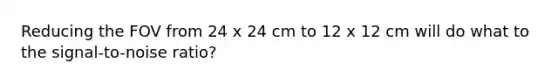 Reducing the FOV from 24 x 24 cm to 12 x 12 cm will do what to the signal-to-noise ratio?