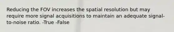 Reducing the FOV increases the spatial resolution but may require more signal acquisitions to maintain an adequate signal-to-noise ratio. -True -False