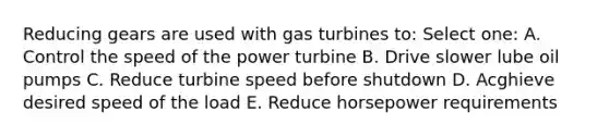 Reducing gears are used with gas turbines to: Select one: A. Control the speed of the power turbine B. Drive slower lube oil pumps C. Reduce turbine speed before shutdown D. Acghieve desired speed of the load E. Reduce horsepower requirements