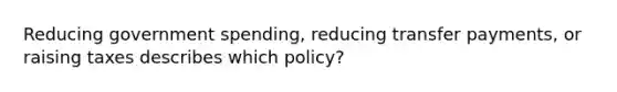 Reducing government spending, reducing transfer payments, or raising taxes describes which policy?