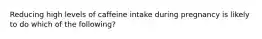 Reducing high levels of caffeine intake during pregnancy is likely to do which of the following?