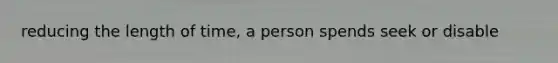 reducing the length of time, a person spends seek or disable