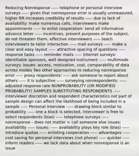 Reducing Nonresponse ----- telephone or personal interview surveys ----- given that nonresponse error is usually unmeasured, higher RR increases credibility of results ----- due to lack of availability: make numerous calls, interviewers make appointments ----- to enlist cooperation: send all informative advance letter ----- incentives, present purposes of the subject, do not threaten them, effective interviewers ----- teach interviewers to tailor interaction ----- mail surveys ----- make a clear and easy layout ----- attractive spacing of questions ----- response tasks ----- reminder mails ----- internet surveys: identifiable sponsors, well designed instrument ----- multimode surveys: issues: access, motivation, cost, comparability of data across modes Two other approaches to reducing nonresponse error ----- proxy respondents: ----- ask someone to report about others ----- it is subjective ----- surveying nonrespondents: ----- adjusted response rate NONPROBABILITY (OR MODIFIED PROBABILITY) SAMPLES SUBSTITUTING RESPONDENTS ----- interviewer discretion and respondent characteristics not part of sample design can affect the likelihood of being included in a sample ----- Personal interview ----- drawing block similar to probability ----- one a block is selected, interviewer is free to select respondents (bias) ----- telephone surveys ----- nonresponse - does not matter = call someone else issues: availability ----- issues: ----- availability plays key role (bias) ----- introduce quotas ----- enlisting cooperation ----- advantages ----- cost saving for personal interviews (not phone) ----- quicker ----- inform readers ----- we lack data about when nonresponse is an issue