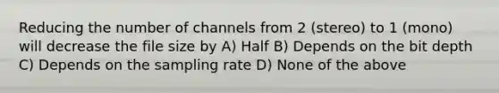 Reducing the number of channels from 2 (stereo) to 1 (mono) will decrease the file size by A) Half B) Depends on the bit depth C) Depends on the sampling rate D) None of the above