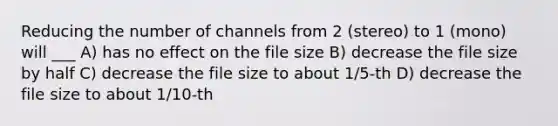 Reducing the number of channels from 2 (stereo) to 1 (mono) will ___ A) has no effect on the file size B) decrease the file size by half C) decrease the file size to about 1/5-th D) decrease the file size to about 1/10-th