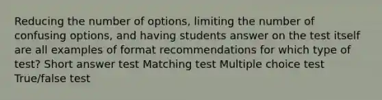 Reducing the number of options, limiting the number of confusing options, and having students answer on the test itself are all examples of format recommendations for which type of test? Short answer test Matching test Multiple choice test True/false test