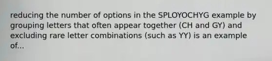 reducing the number of options in the SPLOYOCHYG example by grouping letters that often appear together (CH and GY) and excluding rare letter combinations (such as YY) is an example of...