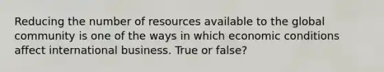 Reducing the number of resources available to the global community is one of the ways in which economic conditions affect international business. True or false?