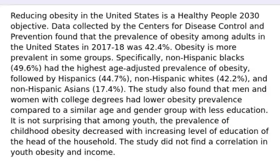 Reducing obesity in the United States is a Healthy People 2030 objective. Data collected by the Centers for Disease Control and Prevention found that the prevalence of obesity among adults in the United States in 2017-18 was 42.4%. Obesity is more prevalent in some groups. Specifically, non-Hispanic blacks (49.6%) had the highest age-adjusted prevalence of obesity, followed by Hispanics (44.7%), non-Hispanic whites (42.2%), and non-Hispanic Asians (17.4%). The study also found that men and women with college degrees had lower obesity prevalence compared to a similar age and gender group with less education. It is not surprising that among youth, the prevalence of childhood obesity decreased with increasing level of education of the head of the household. The study did not find a correlation in youth obesity and income.