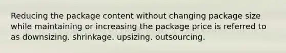 Reducing the package content without changing package size while maintaining or increasing the package price is referred to as downsizing. shrinkage. upsizing. outsourcing.