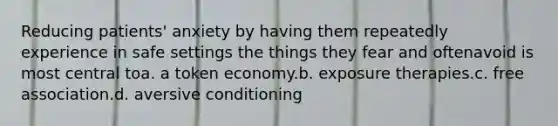 Reducing patients' anxiety by having them repeatedly experience in safe settings the things they fear and oftenavoid is most central toa. a token economy.b. exposure therapies.c. free association.d. aversive conditioning