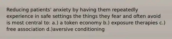 Reducing patients' anxiety by having them repeatedly experience in safe settings the things they fear and often avoid is most central to: a.) a <a href='https://www.questionai.com/knowledge/kccyp9HFOH-token-economy' class='anchor-knowledge'>token economy</a> b.) exposure therapies c.) free association d.)aversive conditioning