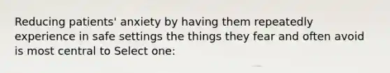 Reducing patients' anxiety by having them repeatedly experience in safe settings the things they fear and often avoid is most central to Select one: