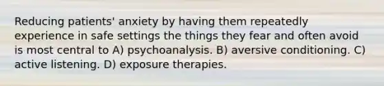 Reducing patients' anxiety by having them repeatedly experience in safe settings the things they fear and often avoid is most central to A) psychoanalysis. B) aversive conditioning. C) active listening. D) exposure therapies.