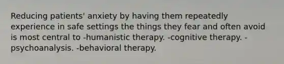 Reducing patients' anxiety by having them repeatedly experience in safe settings the things they fear and often avoid is most central to -humanistic therapy. -cognitive therapy. -psychoanalysis. -behavioral therapy.