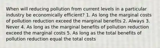 When will reducing pollution from current levels in a particular industry be economically efficient? 1. As long the marginal costs of pollution reduction exceed the marginal benefits 2. Always 3. Never 4. As long as the marginal benefits of pollution reduction exceed the marginal costs 5. As long as the total benefits of pollution reduction equal the total costs