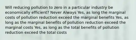 Will reducing pollution to zero in a particular industry be economically efficient? Never Always Yes, as long the marginal costs of pollution reduction exceed the marginal benefits Yes, as long as the marginal benefits of pollution reduction exceed the marginal costs Yes, as long as the total benefits of pollution reduction exceed the total costs