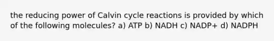 the reducing power of Calvin cycle reactions is provided by which of the following molecules? a) ATP b) NADH c) NADP+ d) NADPH