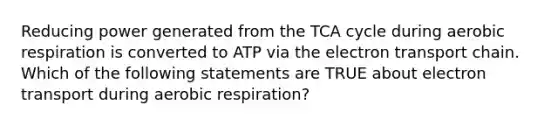 Reducing power generated from the TCA cycle during aerobic respiration is converted to ATP via the electron transport chain. Which of the following statements are TRUE about electron transport during aerobic respiration?