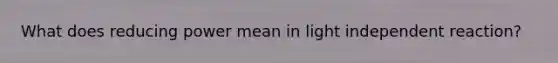 What does reducing power mean in light independent reaction?