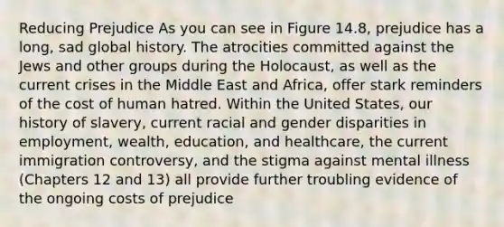 Reducing Prejudice As you can see in Figure 14.8, prejudice has a long, sad global history. The atrocities committed against the Jews and other groups during the Holocaust, as well as the current crises in the Middle East and Africa, offer stark reminders of the cost of human hatred. Within the United States, our history of slavery, current racial and gender disparities in employment, wealth, education, and healthcare, the current immigration controversy, and the stigma against mental illness (Chapters 12 and 13) all provide further troubling evidence of the ongoing costs of prejudice