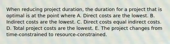 When reducing project duration, the duration for a project that is optimal is at the point where A. Direct costs are the lowest. B. Indirect costs are the lowest. C. Direct costs equal indirect costs. D. Total project costs are the lowest. E. The project changes from time-constrained to resource-constrained.